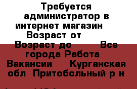 Требуется администратор в интернет магазин.  › Возраст от ­ 22 › Возраст до ­ 40 - Все города Работа » Вакансии   . Курганская обл.,Притобольный р-н